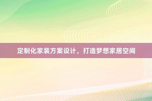 定制化家装方案设计，打造梦想家居空间